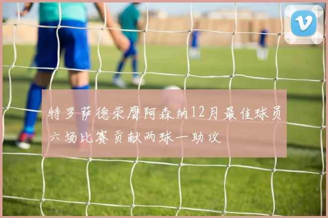 特罗萨德荣膺阿森纳12月最佳球员六场比赛贡献两球一助攻