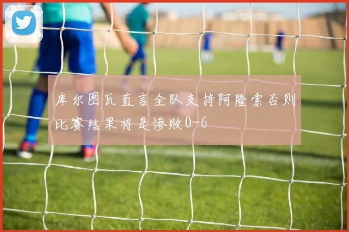 库尔图瓦直言全队支持阿隆索否则比赛结果将是惨败0-6