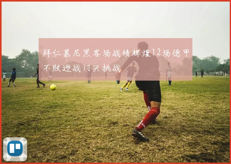 拜仁慕尼黑客场战绩辉煌12场德甲不败迎战门兴挑战