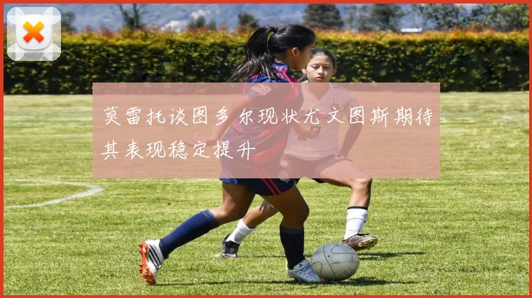 莫雷托谈图多尔现状尤文图斯期待其表现稳定提升
