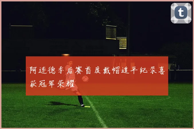 阿连德季后赛首度戴帽追平纪录喜获冠军荣耀