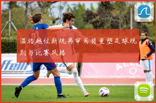 温格越位新规再审或将重塑足球规则与比赛风格