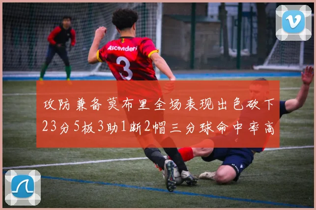 攻防兼备莫布里全场表现出色砍下23分5板3助1断2帽三分球命中率高达60