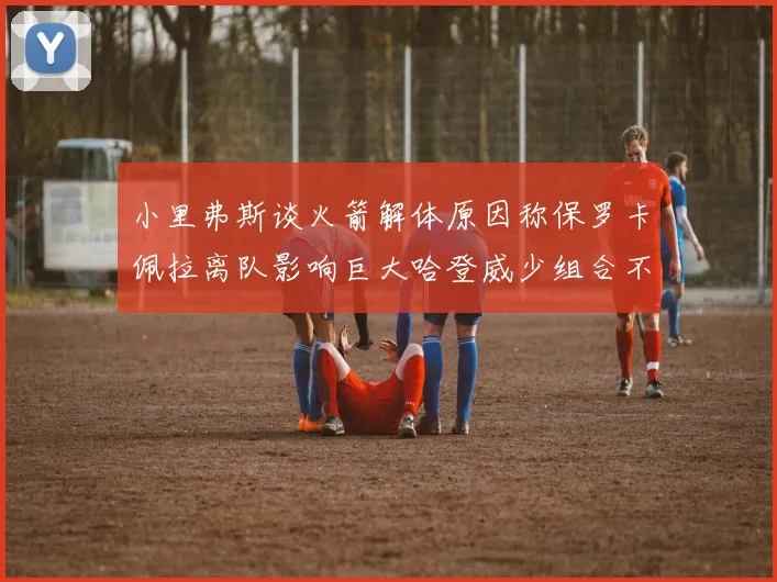 小里弗斯谈火箭解体原因称保罗卡佩拉离队影响巨大哈登威少组合不和谐