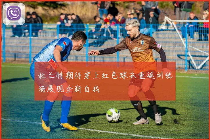 杜兰特期待穿上红色球衣重返训练场展现全新自我