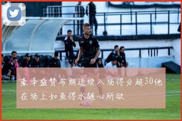 豪泽盛赞布朗连续八场得分超30他在场上如鱼得水随心所欲