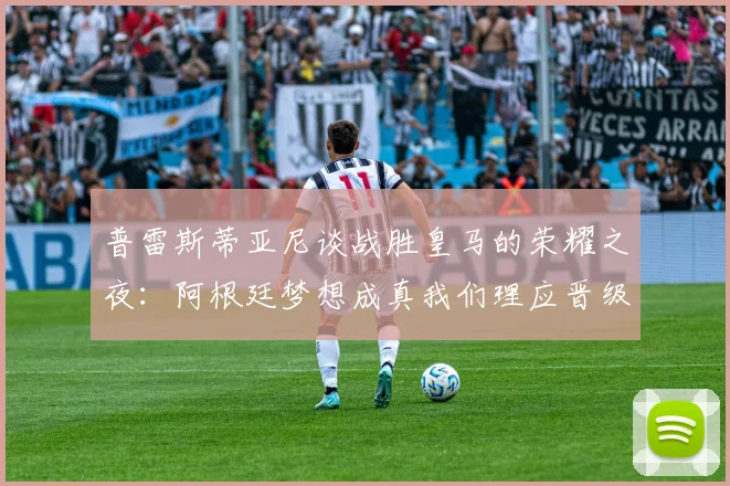 普雷斯蒂亚尼谈战胜皇马的荣耀之夜：阿根廷梦想成真我们理应晋级
