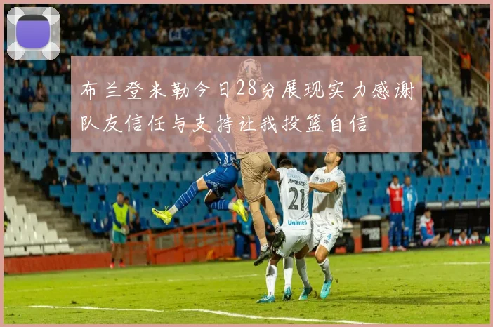 布兰登米勒今日28分展现实力感谢队友信任与支持让我投篮自信