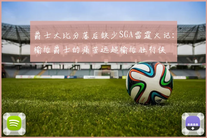 爵士大比分落后缺少SGA雷霆火记：输给爵士的痛苦远超输给独行侠