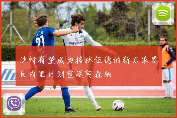 沙特有望成为格林伍德的新东家恩瓦内里计划重返阿森纳