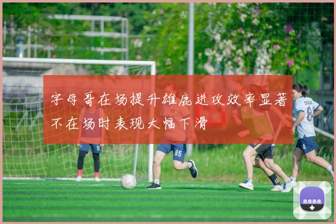 字母哥在场提升雄鹿进攻效率显著不在场时表现大幅下滑