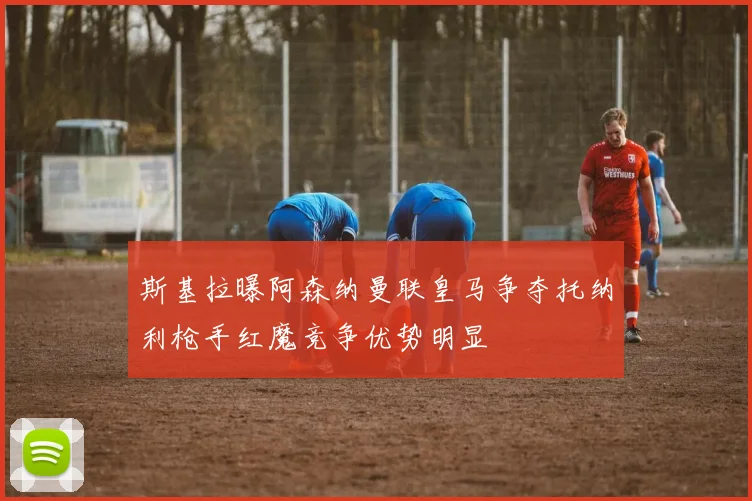斯基拉曝阿森纳曼联皇马争夺托纳利枪手红魔竞争优势明显