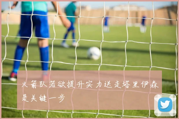 火箭队若欲提升实力送走塔里伊森是关键一步