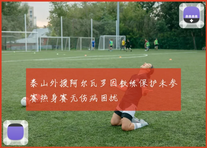 泰山外援阿尔瓦罗因教练保护未参赛热身赛无伤病困扰