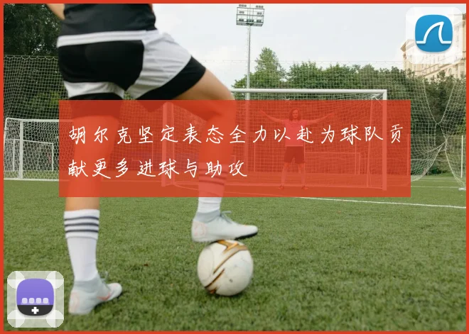 胡尔克坚定表态全力以赴为球队贡献更多进球与助攻