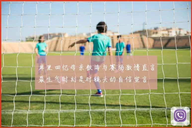 库里回忆母亲教诲与赛场激情直言最生气时刻是对镜头的自信宣言