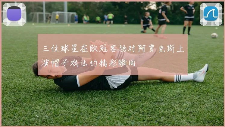三位球星在欧冠客场对阿贾克斯上演帽子戏法的精彩瞬间