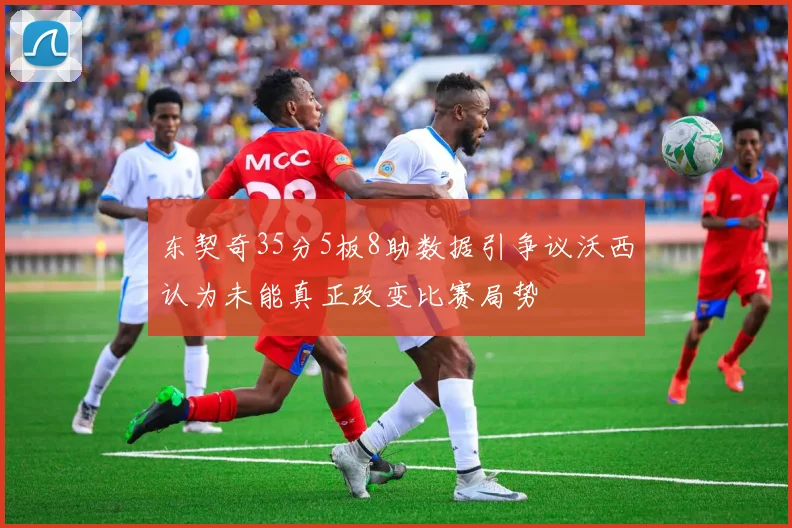 东契奇35分5板8助数据引争议沃西认为未能真正改变比赛局势