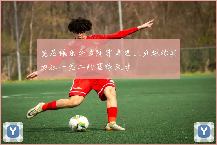 克尼佩尔全力防守库里三分球称其为独一无二的篮球天才