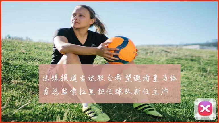 法媒报道吉达联合希望邀请皇马体育总监索拉里担任球队新任主帅