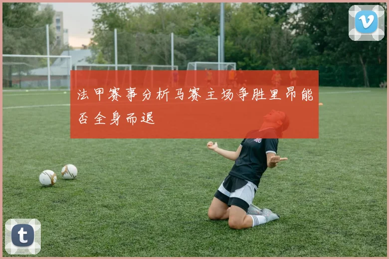 法甲赛事分析马赛主场争胜里昂能否全身而退