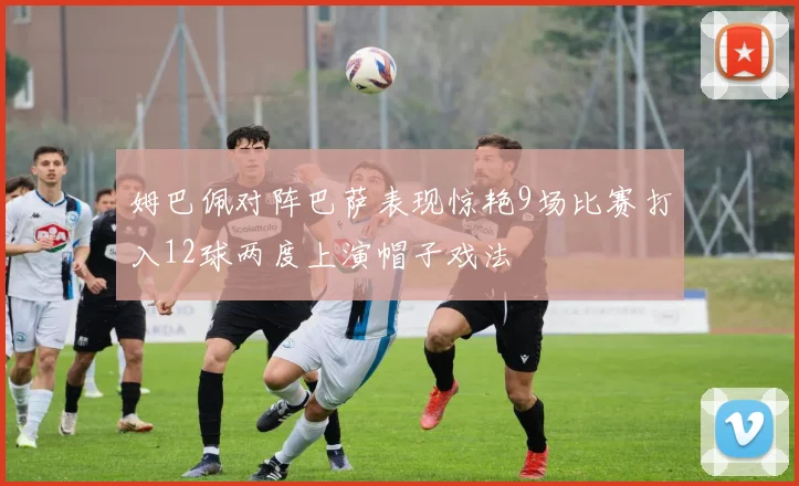 姆巴佩对阵巴萨表现惊艳9场比赛打入12球两度上演帽子戏法