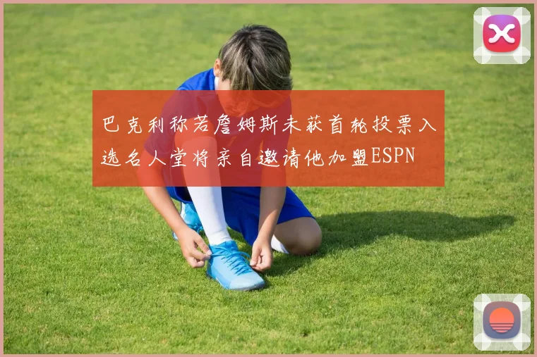 巴克利称若詹姆斯未获首轮投票入选名人堂将亲自邀请他加盟ESPN