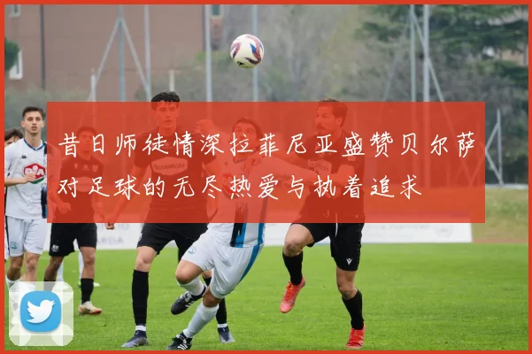 昔日师徒情深拉菲尼亚盛赞贝尔萨对足球的无尽热爱与执着追求