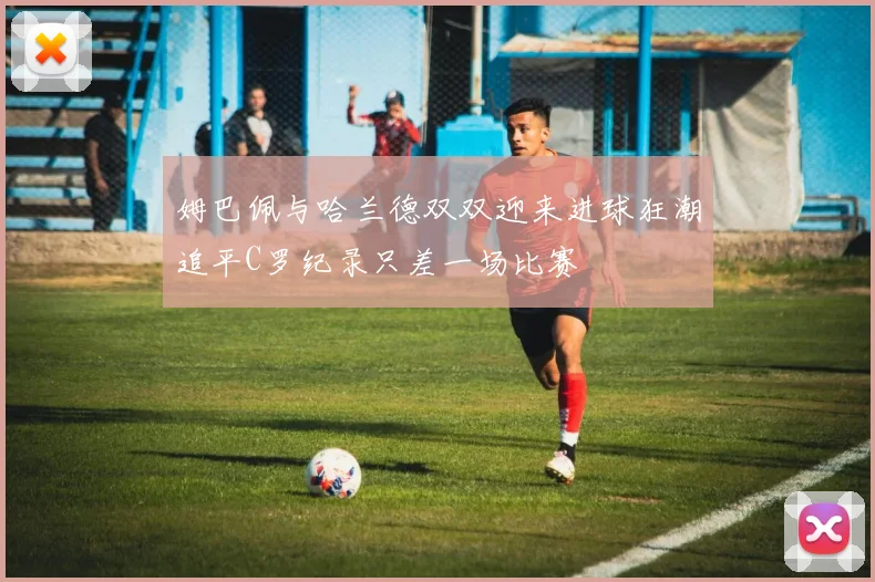 姆巴佩与哈兰德双双迎来进球狂潮追平C罗纪录只差一场比赛