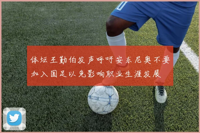 体坛王勤伯发声呼吁安东尼奥不要加入国足以免影响职业生涯发展