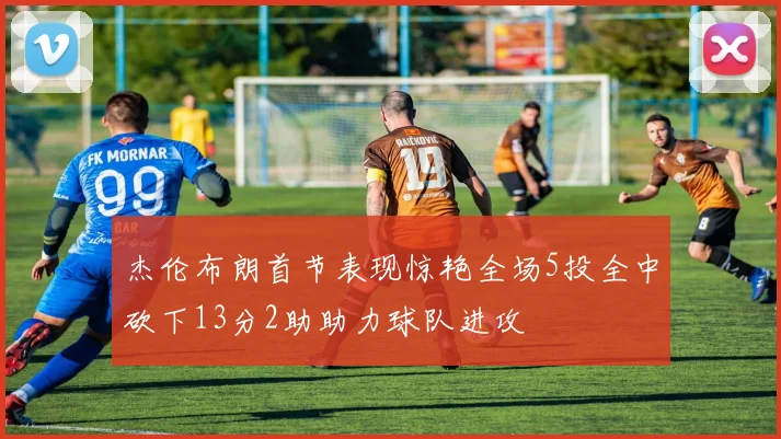 杰伦布朗首节表现惊艳全场5投全中砍下13分2助助力球队进攻