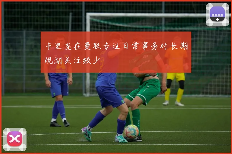 卡里克在曼联专注日常事务对长期规划关注较少
