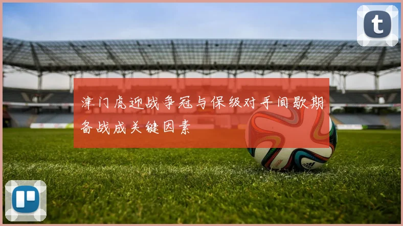 津门虎迎战争冠与保级对手间歇期备战成关键因素