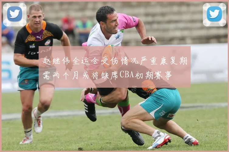 赵继伟全运会受伤情况严重康复期需两个月或将缺席CBA初期赛事
