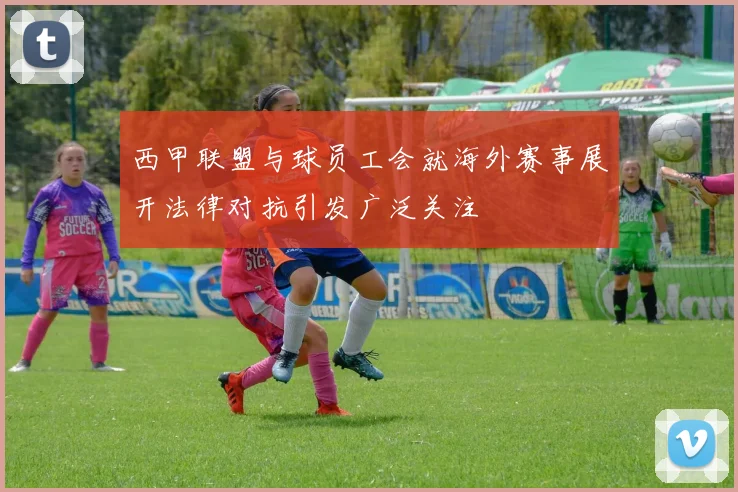 西甲联盟与球员工会就海外赛事展开法律对抗引发广泛关注
