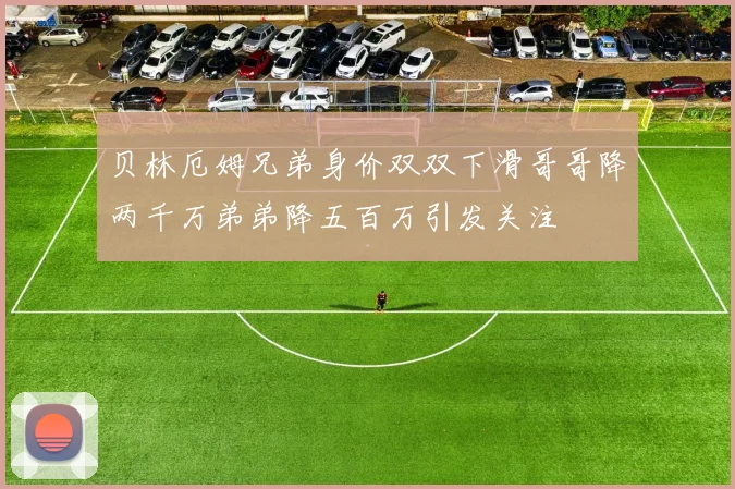 贝林厄姆兄弟身价双双下滑哥哥降两千万弟弟降五百万引发关注