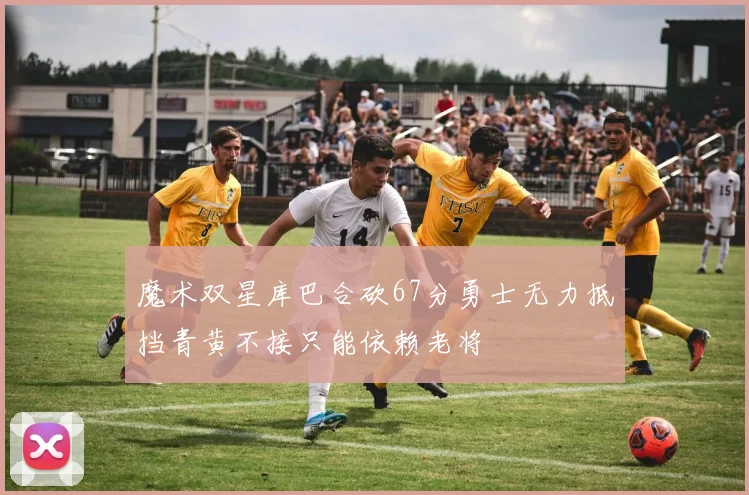 魔术双星库巴合砍67分勇士无力抵挡青黄不接只能依赖老将