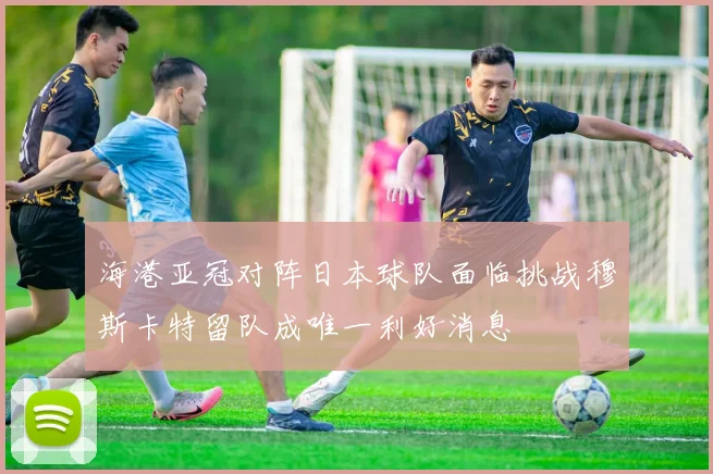 海港亚冠对阵日本球队面临挑战穆斯卡特留队成唯一利好消息