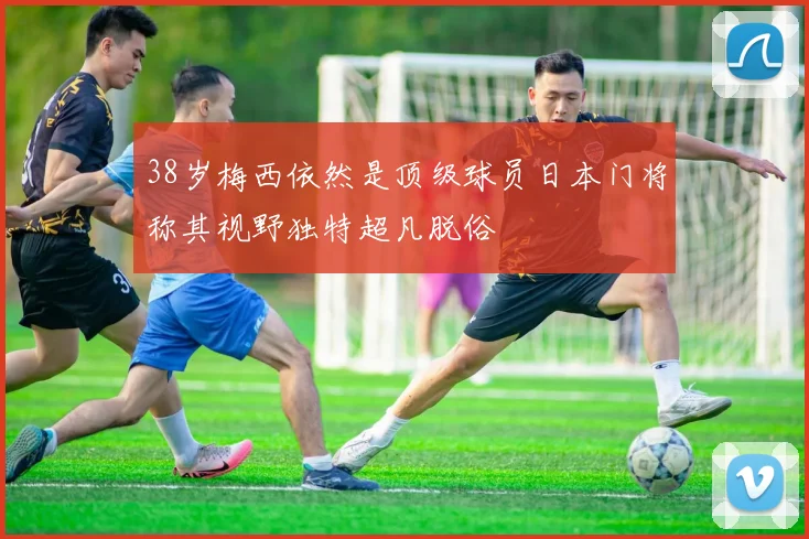 38岁梅西依然是顶级球员日本门将称其视野独特超凡脱俗