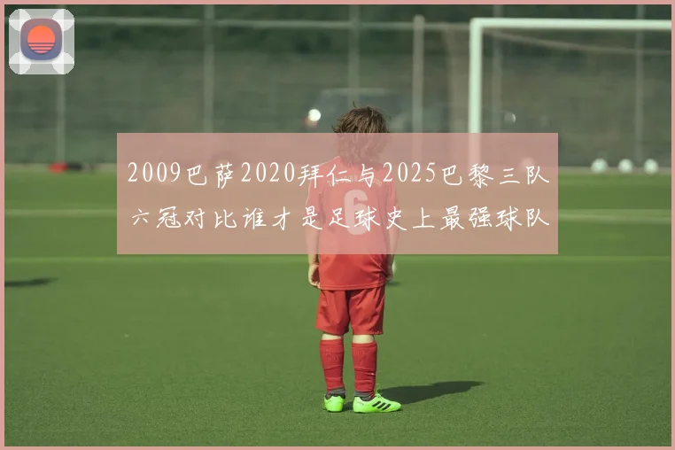 2009巴萨2020拜仁与2025巴黎三队六冠对比谁才是足球史上最强球队