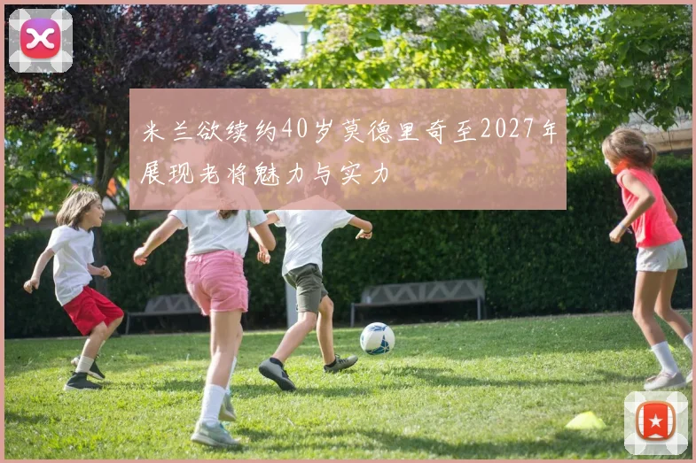 米兰欲续约40岁莫德里奇至2027年展现老将魅力与实力