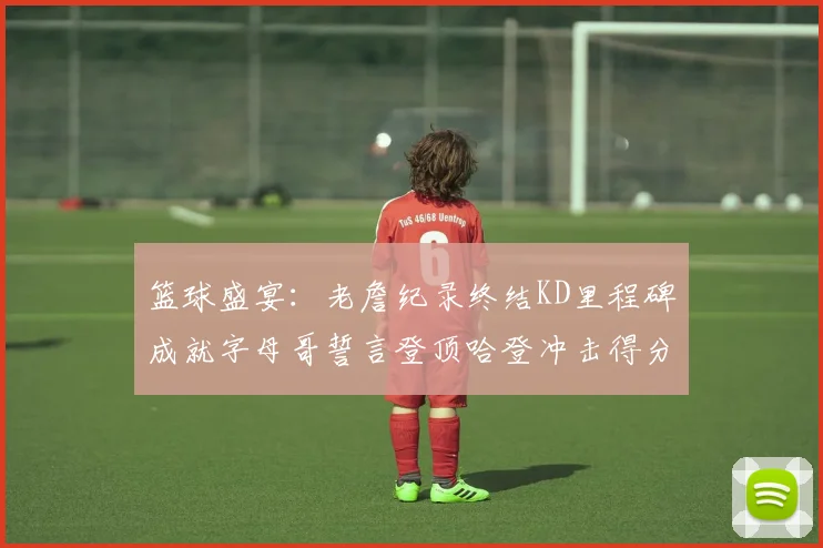 篮球盛宴：老詹纪录终结KD里程碑成就字母哥誓言登顶哈登冲击得分前十