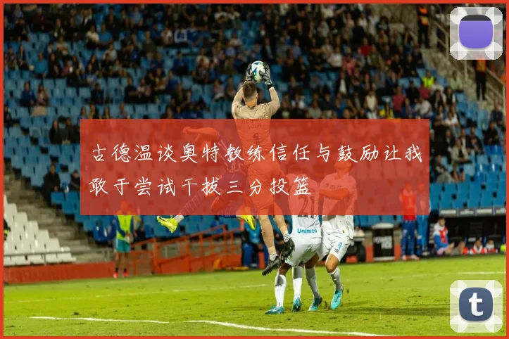 古德温谈奥特教练信任与鼓励让我敢于尝试干拔三分投篮