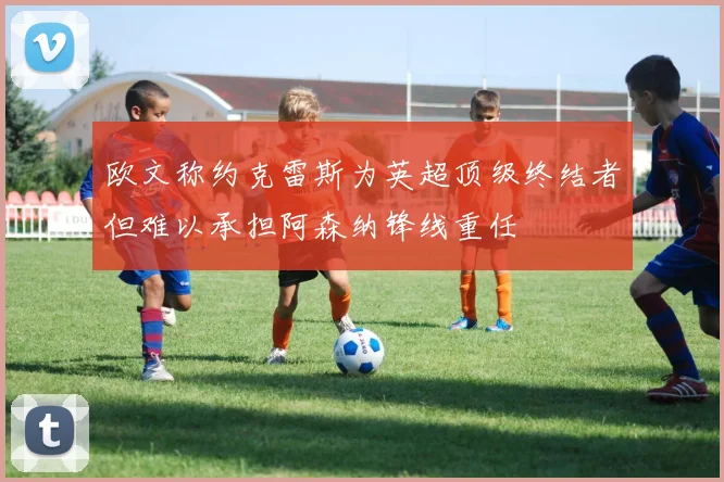 欧文称约克雷斯为英超顶级终结者但难以承担阿森纳锋线重任