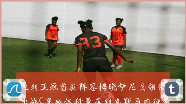 胜利亚冠首发阵容揭晓伊尼戈领衔出战C罗轮休科曼菲利克斯马内待命