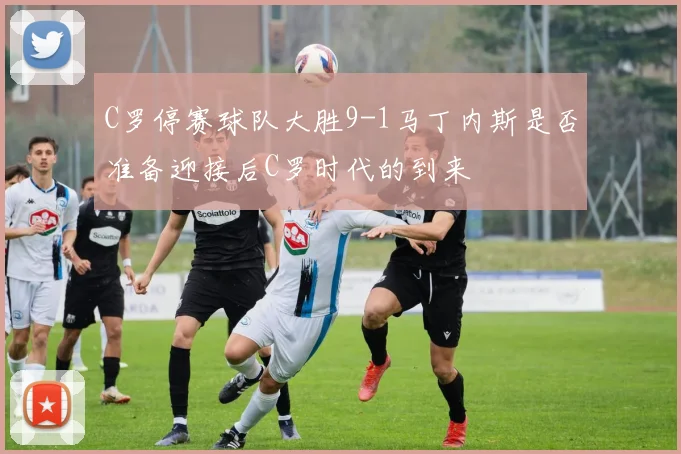 C罗停赛球队大胜9-1马丁内斯是否准备迎接后C罗时代的到来